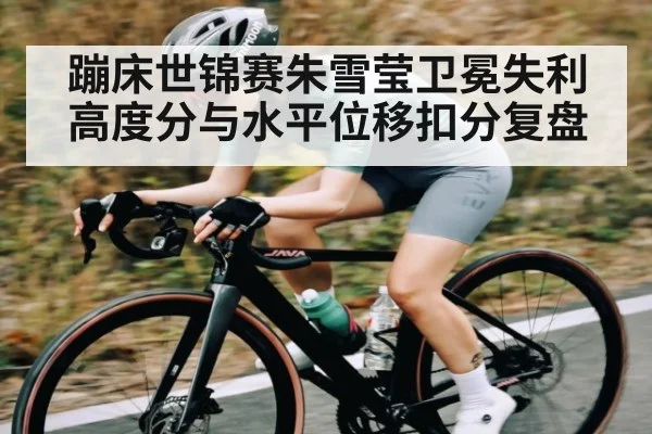 蹦床世锦赛朱雪莹卫冕失利 高度分与水平位移扣分复盘